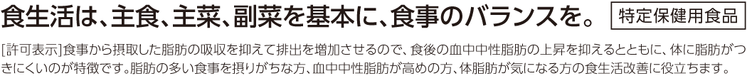 食生活は、主食、主菜、副菜を基本に、食事のバランスを。 特定保健用食品[許可表示] 食事から摂取した脂肪の吸収を抑えて排出を増加させるので、食後の血中中性脂肪の上昇を抑えるとともに、体に脂肪がつきにくいのが特徴です。脂肪の多い食事を摂りがちな方、血中中性脂肪が高めの方、体脂肪が気になる方の食生活改善に役立ちます。