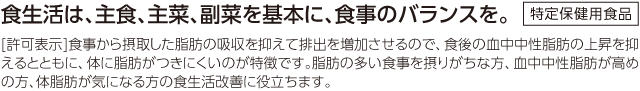 食生活は、主食、主菜、副菜を基本に、食事のバランスを。 特定保健用食品[許可表示] 食事から摂取した脂肪の吸収を抑えて排出を増加させるので、食後の血中中性脂肪の上昇を抑えるとともに、体に脂肪がつきにくいのが特徴です。脂肪の多い食事を摂りがちな方、血中中性脂肪が高めの方、体脂肪が気になる方の食生活改善に役立ちます。